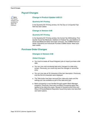 Sage 100 2016 Customer Upgrade Guide 88
_____________________________________________________________________________________________
Payroll Changes
Payroll Changes
Change in Product Update 4.40.0.5
Quarterly 941 Printing
In the Quarterly 941 Printing window, the Tax Due on Unreported Tips
field has been added.
Change in Version 4.40
Quarterly 941 Printing
In the Quarterly 941 Printing window, the Current Tax Withholding, Prior
Quarter Social Sec/Medicare, Additions to Federal Tax, and Additions to
Social Sec/Medicare fields have been removed. The COBRA Premium
Assist. Payments and Individuals Provided COBRA Assist. fields have
been added.
Purchase Order Changes
Changes in Version 4.40
Global Changes
 You must re-create all Visual Integrator jobs to import purchase order
data.
 You can now undo accidental data entry changes to a data entry
screen. Previously, you could only save the changes or cancel the
entry.
 You can now view all 30 characters of the item description. Previously,
only the first 24 characters were displayed.
 The Tabs button has been removed from data entry tasks and the
settings are now available as part of the data entry grid.
 Batch processing is now handled through system Batch Manager
programs. Previously, there was one Batch Processing option that
applied to the data entry tasks. Receipt of Goods/Invoice Entry and
Return Of Goods/Material Requisition Issue Entry tasks now have their
own batch options.
NOTE
The Payroll
module is not
available for
Sage 100
Premium.
 