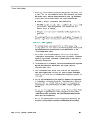 Sage 100 2016 Customer Upgrade Guide 89
_____________________________________________________________________________________________
Purchase Order Changes
 Previously, historical data was stored by the period to date (PTD), year
to date (YTD), last year, and future period. Purchase Order purchases
and receipt history are now stored by period by year. The conversion
for purchases and receipts history is now performed as follows:
 The PTD record is converted to the current period.
 The YTD record is converted to the period before the current period
(for example, if the current period is June, then the total YTD
amount should be in May).
 The prior year record is converted to the last fiscal period of the
prior year.
 The updating of files is now based on the posting date. Previously, the
General Ledger fiscal year was used to determine the period and year.
Purchase Order Options
 The ability to create passwords or allow overrides to data entry
security options has been removed from Purchase Order Options and
replaced with security event options in Role Maintenance on the
Library Master Main menu.
 The Number of Decimal Places fields, previously in the Purchase
Order Options window on the Purchase Order Setup menu, have been
moved to the Common Information Options window on the Common
Information Setup menu.
 The ability to inquire on a memo from an entry task has been replaced
with the Memo Manager Maintenance task on the Common
Information Main menu.
 Entry options have been moved to the Entry tab, line entry options
have been moved to the Line Entry tab, printing options have been
moved to the Printing tab, and history options have been moved to the
History tab.
 You can now display all drop-ship lines from a sales order, regardless
of the assigned purchase order vendor. Previously, when a drop-ship
purchase order was entered, the drop-ship lines on the sales order
would display if the vendor matched one of the vendors assigned to
the item.
 You can now remove purchase history from the Purchase Order file by
selecting the Purge Purchases History Utility task on the Purchase
Order Utilities menu. Previously, the purchase history was removed
during period-end processing.
 You can now retain comment lines in receipt history. Previously, the
Accounts Payable module controlled comments for receipt history.
 
