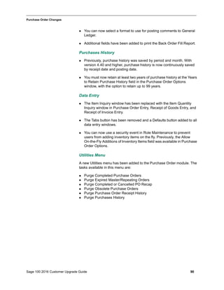 Sage 100 2016 Customer Upgrade Guide 90
_____________________________________________________________________________________________
Purchase Order Changes
 You can now select a format to use for posting comments to General
Ledger.
 Additional fields have been added to print the Back Order Fill Report.
Purchases History
 Previously, purchase history was saved by period and month. With
version 4.40 and higher, purchase history is now continuously saved
by receipt date and posting date.
 You must now retain at least two years of purchase history at the Years
to Retain Purchase History field in the Purchase Order Options
window, with the option to retain up to 99 years.
Data Entry
 The Item Inquiry window has been replaced with the Item Quantity
Inquiry window in Purchase Order Entry, Receipt of Goods Entry, and
Receipt of Invoice Entry.
 The Tabs button has been removed and a Defaults button added to all
data entry windows.
 You can now use a security event in Role Maintenance to prevent
users from adding inventory items on the fly. Previously, the Allow
On-the-Fly Additions of Inventory Items field was available in Purchase
Order Options.
Utilities Menu
A new Utilities menu has been added to the Purchase Order module. The
tasks available in this menu are:
 Purge Completed Purchase Orders
 Purge Expired Master/Repeating Orders
 Purge Completed or Cancelled PO Recap
 Purge Obsolete Purchase Orders
 Purge Purchase Order Receipt History
 Purge Purchases History
 