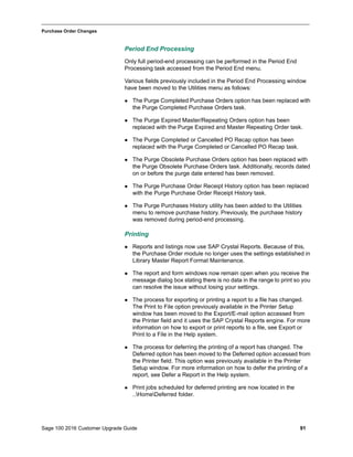Sage 100 2016 Customer Upgrade Guide 91
_____________________________________________________________________________________________
Purchase Order Changes
Period End Processing
Only full period-end processing can be performed in the Period End
Processing task accessed from the Period End menu.
Various fields previously included in the Period End Processing window
have been moved to the Utilities menu as follows:
 The Purge Completed Purchase Orders option has been replaced with
the Purge Completed Purchase Orders task.
 The Purge Expired Master/Repeating Orders option has been
replaced with the Purge Expired and Master Repeating Order task.
 The Purge Completed or Cancelled PO Recap option has been
replaced with the Purge Completed or Cancelled PO Recap task.
 The Purge Obsolete Purchase Orders option has been replaced with
the Purge Obsolete Purchase Orders task. Additionally, records dated
on or before the purge date entered has been removed.
 The Purge Purchase Order Receipt History option has been replaced
with the Purge Purchase Order Receipt History task.
 The Purge Purchases History utility has been added to the Utilities
menu to remove purchase history. Previously, the purchase history
was removed during period-end processing.
Printing
 Reports and listings now use SAP Crystal Reports. Because of this,
the Purchase Order module no longer uses the settings established in
Library Master Report Format Maintenance.
 The report and form windows now remain open when you receive the
message dialog box stating there is no data in the range to print so you
can resolve the issue without losing your settings.
 The process for exporting or printing a report to a file has changed.
The Print to File option previously available in the Printer Setup
window has been moved to the Export/E-mail option accessed from
the Printer field and it uses the SAP Crystal Reports engine. For more
information on how to export or print reports to a file, see Export or
Print to a File in the Help system.
 The process for deferring the printing of a report has changed. The
Deferred option has been moved to the Deferred option accessed from
the Printer field. This option was previously available in the Printer
Setup window. For more information on how to defer the printing of a
report, see Defer a Report in the Help system.
 Print jobs scheduled for deferred printing are now located in the
..HomeDeferred folder.
 