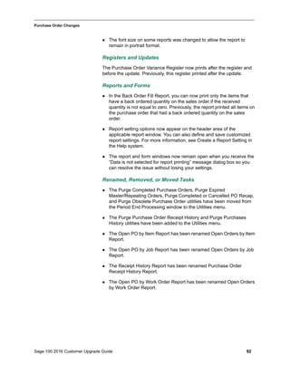 Sage 100 2016 Customer Upgrade Guide 92
_____________________________________________________________________________________________
Purchase Order Changes
 The font size on some reports was changed to allow the report to
remain in portrait format.
Registers and Updates
The Purchase Order Variance Register now prints after the register and
before the update. Previously, this register printed after the update.
Reports and Forms
 In the Back Order Fill Report, you can now print only the items that
have a back ordered quantity on the sales order if the received
quantity is not equal to zero. Previously, the report printed all items on
the purchase order that had a back ordered quantity on the sales
order.
 Report setting options now appear on the header area of the
applicable report window. You can also define and save customized
report settings. For more information, see Create a Report Setting in
the Help system.
 The report and form windows now remain open when you receive the
“Data is not selected for report printing” message dialog box so you
can resolve the issue without losing your settings.
Renamed, Removed, or Moved Tasks
 The Purge Completed Purchase Orders, Purge Expired
Master/Repeating Orders, Purge Completed or Cancelled PO Recap,
and Purge Obsolete Purchase Order utilities have been moved from
the Period End Processing window to the Utilities menu.
 The Purge Purchase Order Receipt History and Purge Purchases
History utilities have been added to the Utilities menu.
 The Open PO by Item Report has been renamed Open Orders by Item
Report.
 The Open PO by Job Report has been renamed Open Orders by Job
Report.
 The Receipt History Report has been renamed Purchase Order
Receipt History Report.
 The Open PO by Work Order Report has been renamed Open Orders
by Work Order Report.
 