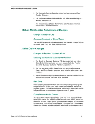 Sage 100 2016 Customer Upgrade Guide 93
_____________________________________________________________________________________________
Return Merchandise Authorization Changes
 The Automatic Reorder Selection option has been renamed Auto
Reorder Selection.
 The Ship to Address Maintenance task has been renamed Ship-To
Address Maintenance.
 The Miscellaneous Charge Maintenance task has been renamed
Miscellaneous Item Maintenance.
Return Merchandise Authorization Changes
Change in Version 4.40
Renamed, Removed, or Moved Tasks
The Item Inquiry window has been replaced with the Item Quantity Inquiry
window in RMA Entry and RMA Receipts Entry.
Sales Order Changes
Changes in Product Update 4.40.0.1
Checking for Duplicate Customer PO Numbers
 The Check for Duplicate Customer PO Numbers check box in the
Sales Order Options window has been replaced with the Files to
Check for Duplicate Customer PO Numbers section.
 You can now select which Sales Order and Accounts Receivable
History and Entry files are searched when entering sales orders and
invoices.
 In Role Maintenance you now have a module option to prevent the use
of duplicate customer purchase order numbers.
Data Entry
When creating a sales order from a master or repeating order or quote,
the payment type on the sales order will be defaulted from the default
payment type in Customer Maintenance. Previously it would default from
the payment type in the master or repeating order or quote.
Expanded Quick Print Options
The Quick Print button in Sales Order Entry has been replaced with the
Print Order button, and the Print Pick button has been added. Based on
selections in Sales Order Options, you can now quick print picking sheets
in Sales Order Entry, and you can receive a prompt to quick print picking
sheets and shipping labels immediately after quick printing sales orders.
 