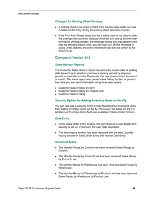 Sage 100 2016 Customer Upgrade Guide 94
_____________________________________________________________________________________________
Sales Order Changes
Changes for Picking Sheet Printing
 A picking sheet is no longer printed if the source sales order is in use
in Sales Order Entry during the picking sheet selection process.
 If the Print Pick Sheets check box for a sales order is not cleared after
the picking sheet is printed because the order is in use by another user
during the printing process, the message dialog box that appears now
lists the affected orders. Also, you can now turn off this message in
Sales Order Options; the order information will then be written to the
Activity Log.
Changes in Version 4.40
Sales History Reports
The Customer Sales History Report now prints by invoice date or posting
date depending on whether you base inventory periods by physical
periods or calendar months. Previously, this report was printed by period
or month. This same report also printed sales history by item or product
line. Now you can print information using three new reports.
 Customer Sales History by Item
 Customer Sales History by Product Line
 Customer Sales History
Security Option for Adding Inventory Items on the Fly
You can now use a security event in Role Maintenance to prevent users
from adding inventory items on the fly. Previously, the Allow On-the-Fly
Additions of Inventory Items field was available in Sales Order Options.
Data Entry
 In the Sales Order Entry window, the user login ID is now displayed if
security is set up. Previously, the user code displayed.
 The Item Inquiry window has been replaced with the Item Quantity
Inquiry window in Sales Order Entry and Invoice Data Entry.
Renamed Tasks
 The Monthly Recap by Division has been renamed Sales Recap by
Division.
 The Monthly Recap by Product Line has been renamed Sales Recap
by Product Line.
 The Monthly Recap by Warehouse has been renamed Sales Recap by
Warehouse.
 The Monthly Recap by Warehouse by Product Line has been renamed
Sales Recap by Warehouse by Product Line.
 