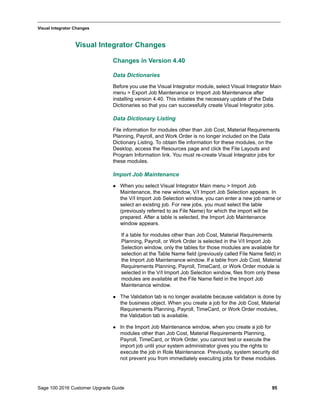Sage 100 2016 Customer Upgrade Guide 95
_____________________________________________________________________________________________
Visual Integrator Changes
Visual Integrator Changes
Changes in Version 4.40
Data Dictionaries
Before you use the Visual Integrator module, select Visual Integrator Main
menu > Export Job Maintenance or Import Job Maintenance after
installing version 4.40. This initiates the necessary update of the Data
Dictionaries so that you can successfully create Visual Integrator jobs.
Data Dictionary Listing
File information for modules other than Job Cost, Material Requirements
Planning, Payroll, and Work Order is no longer included on the Data
Dictionary Listing. To obtain file information for these modules, on the
Desktop, access the Resources page and click the File Layouts and
Program Information link. You must re-create Visual Integrator jobs for
these modules.
Import Job Maintenance
 When you select Visual Integrator Main menu > Import Job
Maintenance, the new window, V/I Import Job Selection appears. In
the V/I Import Job Selection window, you can enter a new job name or
select an existing job. For new jobs, you must select the table
(previously referred to as File Name) for which the import will be
prepared. After a table is selected, the Import Job Maintenance
window appears.
If a table for modules other than Job Cost, Material Requirements
Planning, Payroll, or Work Order is selected in the V/I Import Job
Selection window, only the tables for those modules are available for
selection at the Table Name field (previously called File Name field) in
the Import Job Maintenance window. If a table from Job Cost, Material
Requirements Planning, Payroll, TimeCard, or Work Order module is
selected in the V/I Import Job Selection window, files from only these
modules are available at the File Name field in the Import Job
Maintenance window.
 The Validation tab is no longer available because validation is done by
the business object. When you create a job for the Job Cost, Material
Requirements Planning, Payroll, TimeCard, or Work Order modules,
the Validation tab is available.
 In the Import Job Maintenance window, when you create a job for
modules other than Job Cost, Material Requirements Planning,
Payroll, TimeCard, or Work Order, you cannot test or execute the
import job until your system administrator gives you the rights to
execute the job in Role Maintenance. Previously, system security did
not prevent you from immediately executing jobs for these modules.
 