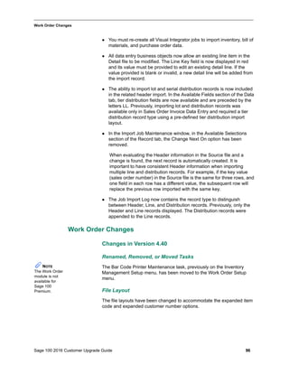 Sage 100 2016 Customer Upgrade Guide 96
_____________________________________________________________________________________________
Work Order Changes
 You must re-create all Visual Integrator jobs to import inventory, bill of
materials, and purchase order data.
 All data entry business objects now allow an existing line item in the
Detail file to be modified. The Line Key field is now displayed in red
and its value must be provided to edit an existing detail line. If the
value provided is blank or invalid, a new detail line will be added from
the import record.
 The ability to import lot and serial distribution records is now included
in the related header import. In the Available Fields section of the Data
tab, tier distribution fields are now available and are preceded by the
letters LL. Previously, importing lot and distribution records was
available only in Sales Order Invoice Data Entry and required a tier
distribution record type using a pre-defined tier distribution import
layout.
 In the Import Job Maintenance window, in the Available Selections
section of the Record tab, the Change Next On option has been
removed.
When evaluating the Header information in the Source file and a
change is found, the next record is automatically created. It is
important to have consistent Header information when importing
multiple line and distribution records. For example, if the key value
(sales order number) in the Source file is the same for three rows, and
one field in each row has a different value, the subsequent row will
replace the previous row imported with the same key.
 The Job Import Log now contains the record type to distinguish
between Header, Line, and Distribution records. Previously, only the
Header and Line records displayed. The Distribution records were
appended to the Line records.
Work Order Changes
Changes in Version 4.40
Renamed, Removed, or Moved Tasks
The Bar Code Printer Maintenance task, previously on the Inventory
Management Setup menu, has been moved to the Work Order Setup
menu.
File Layout
The file layouts have been changed to accommodate the expanded item
code and expanded customer number options.
NOTE
The Work Order
module is not
available for
Sage 100
Premium.
 