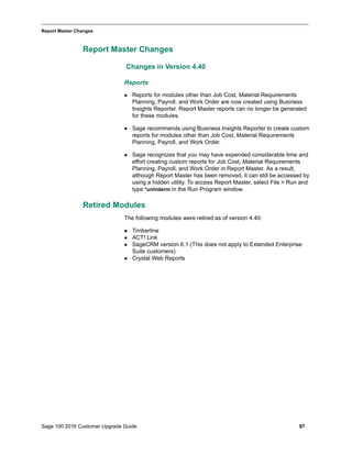 Sage 100 2016 Customer Upgrade Guide 97
_____________________________________________________________________________________________
Report Master Changes
Report Master Changes
Changes in Version 4.40
Reports
 Reports for modules other than Job Cost, Material Requirements
Planning, Payroll, and Work Order are now created using Business
Insights Reporter. Report Master reports can no longer be generated
for these modules.
 Sage recommends using Business Insights Reporter to create custom
reports for modules other than Job Cost, Material Requirements
Planning, Payroll, and Work Order.
 Sage recognizes that you may have expended considerable time and
effort creating custom reports for Job Cost, Material Requirements
Planning, Payroll, and Work Order in Report Master. As a result,
although Report Master has been removed, it can still be accessed by
using a hidden utility. To access Report Master, select File > Run and
type *unhiderm in the Run Program window.
Retired Modules
The following modules were retired as of version 4.40:
 Timberline
 ACT! Link
 SageCRM version 6.1 (This does not apply to Extended Enterprise
Suite customers)
 Crystal Web Reports
 