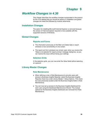 Sage 100 2016 Customer Upgrade Guide 98
Chapter 9
Workflow Changes in 4.30
Chapter 9
This chapter describes the workflow changes incorporated in the product
for the 4.30 release that you should be aware of. Installation and global
changes are listed first followed by module retirements.
Installation Changes
The option for installing Microsoft Internet Explorer is removed because
the version of Internet Explorer required is now available with the
supported versions of Windows.
Global Changes
Reports and Forms
 The information previously on the Main and Select tabs in report
windows is now conveniently on one screen.
 The report and form windows now remain open when you receive the
“Data is not selected for report printing” message dialog box, so you
can resolve the issue without losing your settings.
Selection Grids
In the selection grids, you can now enter the Value fields before selecting
an operand.
Library Master Changes
Role Maintenance
 When defining a role in Role Maintenance to provide users with
access to Business Insights Reporter, select the Business Insights
Reporter check box under Library Master > Setup Options. This check
box was previously located under the Business Insights folder in Role
Maintenance.
 You can now set up access to the Business Insights Dashboard for
each user using the Dashboard Maintenance Wizard. The module
options for the Business Insights Dashboard are removed from Role
Maintenance.
 