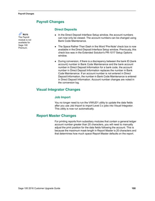 Sage 100 2016 Customer Upgrade Guide 100
_____________________________________________________________________________________________
Payroll Changes
Payroll Changes
Direct Deposits
 In the Direct Deposit Interface Setup window, the account numbers
can now only be viewed. The account numbers can be changed using
Bank Code Maintenance.
 The Space Rather Than Dash in the Word 'Pre-Note' check box is now
available in the Direct Deposit Interface Setup window. Previously, this
check box was in the Extended Solution's PR-1017 Setup Options
window.
 During conversion, if there is a discrepancy between the bank ID (bank
account) number in Bank Code Maintenance and the bank account
number in Direct Deposit Information for a bank code, the account
number in Direct Deposit Information replaces the number in Bank
Code Maintenance. If an account number is not entered in Direct
Deposit Information, the number in Bank Code Maintenance is entered
in Direct Deposit Information. Account number changes are noted in
the conversion log.
Visual Integrator Changes
Job Import
You no longer need to run the VIWUD1 utility to update the data fields
after you use Job Import to import Level 3.x jobs into Visual Integrator.
This utility is now run automatically.
Report Master Changes
For printing reports from subsidiary modules that contain a general ledger
account number greater than 20 characters, you will need to manually
adjust the print position for the data fields following the account. This is
because the maximum mask length in Report Master is 20 characters and
that determines how much space Report Master defaults on the report.
NOTE
The Payroll
module is not
available for
Sage 100
Premium.
 