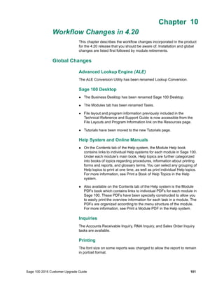 Sage 100 2016 Customer Upgrade Guide 101
Chapter 10
Workflow Changes in 4.20
Chapter 10
This chapter describes the workflow changes incorporated in the product
for the 4.20 release that you should be aware of. Installation and global
changes are listed first followed by module retirements.
Global Changes
Advanced Lookup Engine (ALE)
The ALE Conversion Utility has been renamed Lookup Conversion.
Sage 100 Desktop
 The Business Desktop has been renamed Sage 100 Desktop.
 The Modules tab has been renamed Tasks.
 File layout and program information previously included in the
Technical Reference and Support Guide is now accessible from the
File Layouts and Program Information link on the Resources page.
 Tutorials have been moved to the new Tutorials page.
Help System and Online Manuals
 On the Contents tab of the Help system, the Module Help book
contains links to individual Help systems for each module in Sage 100.
Under each module’s main book, Help topics are further categorized
into books of topics regarding procedures, information about printing
forms and reports, and glossary terms. You can select any grouping of
Help topics to print at one time, as well as print individual Help topics.
For more information, see Print a Book of Help Topics in the Help
system.
 Also available on the Contents tab of the Help system is the Module
PDFs book which contains links to individual PDFs for each module in
Sage 100. These PDFs have been specially constructed to allow you
to easily print the overview information for each task in a module. The
PDFs are organized according to the menu structure of the module.
For more information, see Print a Module PDF in the Help system.
Inquiries
The Accounts Receivable Inquiry, RMA Inquiry, and Sales Order Inquiry
tasks are available.
Printing
The font size on some reports was changed to allow the report to remain
in portrait format.
 