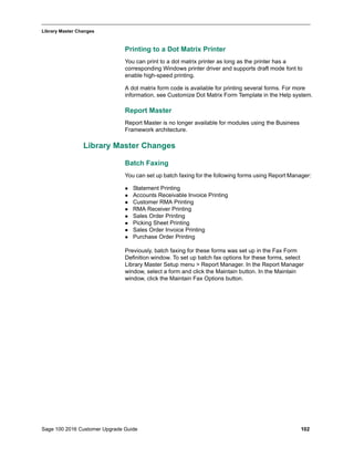 Sage 100 2016 Customer Upgrade Guide 102
_____________________________________________________________________________________________
Library Master Changes
Printing to a Dot Matrix Printer
You can print to a dot matrix printer as long as the printer has a
corresponding Windows printer driver and supports draft mode font to
enable high-speed printing.
A dot matrix form code is available for printing several forms. For more
information, see Customize Dot Matrix Form Template in the Help system.
Report Master
Report Master is no longer available for modules using the Business
Framework architecture.
Library Master Changes
Batch Faxing
You can set up batch faxing for the following forms using Report Manager:
 Statement Printing
 Accounts Receivable Invoice Printing
 Customer RMA Printing
 RMA Receiver Printing
 Sales Order Printing
 Picking Sheet Printing
 Sales Order Invoice Printing
 Purchase Order Printing
Previously, batch faxing for these forms was set up in the Fax Form
Definition window. To set up batch fax options for these forms, select
Library Master Setup menu > Report Manager. In the Report Manager
window, select a form and click the Maintain button. In the Maintain
window, click the Maintain Fax Options button.
 