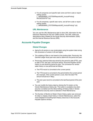 Sage 100 2016 Customer Upgrade Guide 104
_____________________________________________________________________________________________
Accounts Payable Changes
 For all companies and specific task name and form code or report
setting names:
(...MAS90MAS_SYSTEMReportsAR_InvoicePrinting
INVOICESSTD*.rpt)
 For all companies, specific task name, and all form code or report
setting names:
(...MAS90MAS_SYSTEMReportsAR_InvoicePrinting*.rpt)
URL Maintenance
You can use the URL Maintenance task to store URL information for the
Electronic Reporting for W2 and 1099s module. Two URL codes and
descriptions were created for the Social Security Administration (SSA)
and the Internal Revenue Service (IRS).
Accounts Payable Changes
Global Changes
 Aging for all vendors is now recalculated using the system date during
the conversion of version 4.20 and higher.
 The updating of files is now based on the posting date. Previously, the
General Ledger fiscal year was used to determine the period and year.
 Previously, historical data was stored by the period to date (PTD), year
to date (YTD), last year, and future period. Accounts Payable vendor
history is now stored by period by year. The conversion for vendor
sales history is now performed as follows:
 The PTD record is converted to the current period.
 The YTD record is converted to the period before the current period
(for example, if the current period is June, then the total YTD
amount should be in May).
 The prior year record is converted to the last fiscal period of the prior
year.
 You can modify the history data by clicking the Fix button on the
Vendor Maintenance History tab. This button is available only when
security is enabled and the Allow Editing of History Data in Vendor
Maintenance security event is selected in Role Maintenance.
 The Number of Months to Retain Check History option was removed.
To retain or display check history in Vendor Maintenance, select the
Track Detailed Invoice/Payment History check box in the Accounts
Payable Options window.
 