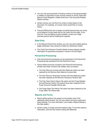 Sage 100 2016 Customer Upgrade Guide 105
_____________________________________________________________________________________________
Accounts Payable Changes
 You can now post payments of existing invoices to the general ledger
in addition to payments of new invoices entered on the fly. Select the
Manual Check Register in Detail check box in the Accounts Payable
Options window.
 Certain memos can now flow from entity to entity based on the
document. For example, an invoice memo would flow to invoice
history.
 Time and Billing lines are no longer converted because they can cause
out-of-balance invoice totals that do not match the line totals. If you
have the Time and Billing module installed, contact your Sage
business partner before installing the upgrade.
Data Entry
 In the Manual Check Entry window, you can now add multiple general
ledger distribution lines using the Create G/L Distribution button.
 The Credit Card Payment Transfer Details window displays transfer
information for payments processed in version 4.20 and higher.
Period End Processing
 Only full period-end processing can be performed in the Period End
Processing task accessed from the Period End menu.
 Various fields previously included in the Period End Processing
window have been moved to the Utilities menu as follows:
 The Only Remove Invoices with Zero Balances option has been
replaced by the Remove Zero Balance Invoices task.
 The Only Remove Temporary Vendors with Zero Balances option
has been replaced by the Remove Temporary Vendors task.
 The Only Clear Check History File option and the Purge Detailed
Invoice/Payment History File options have been replaced by the
Purge Accounts Payable History task.
 The Purge Sales Tax History File option has been replaced by the
Purge Sales Tax History task.
Reports and Forms
 Report setting options now appear on the header area of the
applicable report window. You can also define and save customized
report settings. For more information, see Create a Report Setting in
the Help system.
 Vendor Listing no longer prints the balance data. To print the balance
information, print the new Vendor Listing with Balances.
 