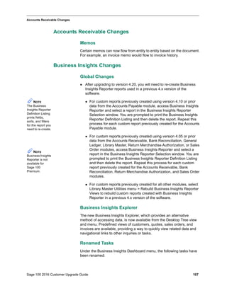 Sage 100 2016 Customer Upgrade Guide 107
_____________________________________________________________________________________________
Accounts Receivable Changes
Accounts Receivable Changes
Memos
Certain memos can now flow from entity to entity based on the document.
For example, an invoice memo would flow to invoice history.
Business Insights Changes
Global Changes
 After upgrading to version 4.20, you will need to re-create Business
Insights Reporter reports used in a previous 4.x version of the
software.
 For custom reports previously created using version 4.10 or prior
data from the Accounts Payable module, access Business Insights
Reporter and select a report in the Business Insights Reporter
Selection window. You are prompted to print the Business Insights
Reporter Definition Listing and then delete the report. Repeat this
process for each custom report previously created for the Accounts
Payable module.
 For custom reports previously created using version 4.05 or prior
data from the Accounts Receivable, Bank Reconciliation, General
Ledger, Library Master, Return Merchandise Authorization, or Sales
Order modules, access Business Insights Reporter and select a
report in the Business Insights Reporter Selection window. You are
prompted to print the Business Insights Reporter Definition Listing
and then delete the report. Repeat this process for each custom
report previously created for the Accounts Receivable, Bank
Reconciliation, Return Merchandise Authorization, and Sales Order
modules.
 For custom reports previously created for all other modules, select
Library Master Utilities menu > Rebuild Business Insights Reporter
Views to rebuild custom reports created with Business Insights
Reporter in a previous 4.x version of the software.
Business Insights Explorer
The new Business Insights Explorer, which provides an alternative
method of accessing data, is now available from the Desktop Tree view
and menu. Predefined views of customers, quotes, sales orders, and
invoices are available, providing a way to quickly view related data and
navigational links to other inquiries or tasks.
Renamed Tasks
Under the Business Insights Dashboard menu, the following tasks have
been renamed:
NOTE
The Business
Insights Reporter
Definition Listing
prints fields,
sorts, and filters
for the report you
need to re-create.
NOTE
Business Insights
Reporter is not
available for
Sage 100
Premium.
 