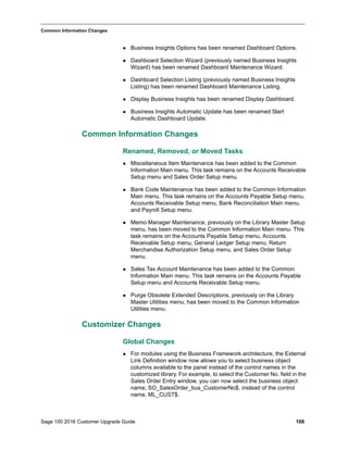 Sage 100 2016 Customer Upgrade Guide 108
_____________________________________________________________________________________________
Common Information Changes
 Business Insights Options has been renamed Dashboard Options.
 Dashboard Selection Wizard (previously named Business Insights
Wizard) has been renamed Dashboard Maintenance Wizard.
 Dashboard Selection Listing (previously named Business Insights
Listing) has been renamed Dashboard Maintenance Listing.
 Display Business Insights has been renamed Display Dashboard.
 Business Insights Automatic Update has been renamed Start
Automatic Dashboard Update.
Common Information Changes
Renamed, Removed, or Moved Tasks
 Miscellaneous Item Maintenance has been added to the Common
Information Main menu. This task remains on the Accounts Receivable
Setup menu and Sales Order Setup menu.
 Bank Code Maintenance has been added to the Common Information
Main menu. This task remains on the Accounts Payable Setup menu,
Accounts Receivable Setup menu, Bank Reconciliation Main menu,
and Payroll Setup menu.
 Memo Manager Maintenance, previously on the Library Master Setup
menu, has been moved to the Common Information Main menu. This
task remains on the Accounts Payable Setup menu, Accounts
Receivable Setup menu, General Ledger Setup menu, Return
Merchandise Authorization Setup menu, and Sales Order Setup
menu.
 Sales Tax Account Maintenance has been added to the Common
Information Main menu. This task remains on the Accounts Payable
Setup menu and Accounts Receivable Setup menu.
 Purge Obsolete Extended Descriptions, previously on the Library
Master Utilities menu, has been moved to the Common Information
Utilities menu.
Customizer Changes
Global Changes
 For modules using the Business Framework architecture, the External
Link Definition window now allows you to select business object
columns available to the panel instead of the control names in the
customized library. For example, to select the Customer No. field in the
Sales Order Entry window, you can now select the business object
name, SO_SalesOrder_bus_CustomerNo$, instead of the control
name, ML_CUST$.
 