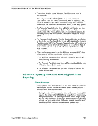 Sage 100 2016 Customer Upgrade Guide 109
_____________________________________________________________________________________________
Electronic Reporting for W2 and 1099 (Magnetic Media Reporting)
 Customized libraries for the Accounts Payable module must be
re-customized.
 Data entry user-defined fields (UDFs) must be re-created in
User-Defined Field and Table Maintenance. After re-creating UDFs,
you must map the UDFs to their respective history files. For more
information, see Map User-Defined Fields (UDFs) in the Help system.
 The Accounts Payable Invoice Entry UDFs for both header and lines
will need to be re-created in User-Defined Field and Table
Maintenance. After these UDFs have been created and updated, it is
necessary to map the invoice entry UDFs to their respective history
tables.
 For Purchase Order Receipt of Goods, Receipt of Invoice, and Return
of Goods, the new Purchase Order Invoice UDF replaces the Accounts
Payable Invoice UDF. If an Accounts Payable Invoice UDF exists on a
customized Purchase Order .lib file migrated or converted to 4.20, it
must be manually removed, and the Purchase Order Invoice UDF
must be added.
 When you have upgraded to version 4.20 and re-created UDFs, the
following list of UDFs are updated to specific tables:
 The Accounts Payable Invoice UDFs are updated to the new AP
Invoice History Header table.
 The Accounts Payable Invoice Lines UDFs are updated to the new
AP Invoice History Detail table.
 The Accounts Payable Vendor UDFs are updated to the new AP
Vendor Master table.
Electronic Reporting for W2 and 1099 (Magnetic Media
Reporting)
Global Changes
 The Magnetic Media Reporting module has been renamed Electronic
Reporting for W2 and 1099s to accurately reflect the new process
required by the federal government.
 Starting from the 2006 tax year, the Internal Revenue Service (IRS)
requires that all payroll and 1099 filings be performed electronically
through the Internet. The federal government will no longer accept
W2 and 1099 information on any type of magnetic media (diskette).
In Sage 100, you can continue to create a data file compliant with
the IRS published standards and save it on the hard disk.
 