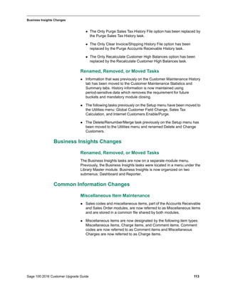 Sage 100 2016 Customer Upgrade Guide 113
_____________________________________________________________________________________________
Business Insights Changes
 The Only Purge Sales Tax History File option has been replaced by
the Purge Sales Tax History task.
 The Only Clear Invoice/Shipping History File option has been
replaced by the Purge Accounts Receivable History task.
 The Only Recalculate Customer High Balances option has been
replaced by the Recalculate Customer High Balances task.
Renamed, Removed, or Moved Tasks
 Information that was previously on the Customer Maintenance History
tab has been moved to the Customer Maintenance Statistics and
Summary tabs. History information is now maintained using
period-sensitive data which removes the requirement for future
buckets and mandatory module closing.
 The following tasks previously on the Setup menu have been moved to
the Utilities menu: Global Customer Field Change, Sales Tax
Calculation, and Internet Customers Enable/Purge.
 The Delete/Renumber/Merge task previously on the Setup menu has
been moved to the Utilities menu and renamed Delete and Change
Customers.
Business Insights Changes
Renamed, Removed, or Moved Tasks
The Business Insights tasks are now on a separate module menu.
Previously, the Business Insights tasks were located in a menu under the
Library Master module. Business Insights is now organized on two
submenus: Dashboard and Reporter.
Common Information Changes
Miscellaneous Item Maintenance
 Sales codes and miscellaneous items, part of the Accounts Receivable
and Sales Order modules, are now referred to as Miscellaneous items
and are stored in a common file shared by both modules.
 Miscellaneous items are now designated by the following item types:
Miscellaneous items, Charge items, and Comment items. Comment
codes are now referred to as Comment items and Miscellaneous
Charges are now referred to as Charge items.
 