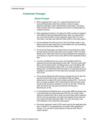 Sage 100 2016 Customer Upgrade Guide 114
_____________________________________________________________________________________________
Customizer Changes
Customizer Changes
Global Changes
 When upgrading from Level 3.7x, customized libraries for the
Accounts Receivable, Bank Reconciliation, General Ledger,
eBusiness Manager, Return Merchandise Authorization, and Sales
Order modules will not be migrated and must be re-created after the
migration process.
 After upgrading to Version 4.10, data entry UDFs must be re-created in
User-Defined Field and Table Maintenance. After re-creating UDFs,
you must map the UDFs to their respective history files. For more
information, see Map User-Defined Fields (UDFs) in the Help system.
 The link between the AR Invoice and Job Cost Header entity in Job
Billing Entry has been replaced by a link between the Job Cost Billing
entity and the Job Cost Header entity.
 The Accounts Receivable and Sales Order Invoice Data Entry UDFs
for both header and lines will need to be recreated in UDF and Table
Maintenance. After these UDFs have been established and updated, it
is necessary to map the invoice entry UDFs to their respective history
files.
 Job Cost Job Billing Entry has a new Job Cost Billing UDF that
replaces the Accounts Receivable Invoice UDF. The Job Invoice UDF
file is now the history file for Job Billing Entry’s Job Cost Billing UDF.
The Accounts Receivable Invoice UDF is no longer available in Job
Billing Entry. The ARI Entity UDF that exists on a customized lib and is
migrated or converted to 4.10 will have to be manually removed from
the 4.10 lib.
 The Inventory Master file UDF has been merged into the CI_Item file.
Use the Common Item File in User-Defined Field and Table
Maintenance to create UDFs and maintain existing UDFs. The IM_90
file is no longer available. SAP Crystal Reports that previously used
the IM_90 file should be modified to use the CI_Item file. The IM_90
UDF will need to be manually removed from the Inventory
Maintenance .lib file.
 In User-Defined Field Maintenance, pound signs (###) previously used
in the Mask field for a String data type UDF are now invalid. When
editing an existing UDF with a mask, the pound signs will be replaced
with Z.s and any separators will need to be retyped. Pound signs are
only valid for Numeric data type UDFs. For more information, see
Format Masks in the Customizer Help system.
 Previously, separators used in UDFs were saved to the applicable data
files. In Version 4.10, separators are not saved. After upgrading to
Version 4.10, use SAP Crystal Reports to reformat UDF data on
custom reports.
 