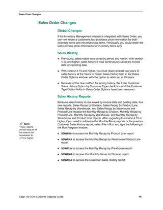 Sage 100 2016 Customer Upgrade Guide 117
_____________________________________________________________________________________________
Sales Order Changes
Sales Order Changes
Global Changes
If the Inventory Management module is integrated with Sales Order, you
can now retain a customer's last purchase price information for both
inventory items and miscellaneous items. Previously, you could retain the
last purchase price information for inventory items only.
Sales History
 Previously, sales history was saved by period and month. With version
4.10 and higher, sales history is now continuously saved by invoice
date and posting date.
 With version 4.10 and higher, you must retain at least two years of
sales history at the Years to Retain Sales History field in the Sales
Order Options window, with the option to retain up to 99 years.
 Because of the new method for saving history, the Enter Customer
Sales History Option by Customer Type check box and the Customer
Type/Option fields in Sales Order Options have been removed.
Sales History Reports
Because sales history is now saved by invoice date and posting date, four
new reports, Sales Recap by Division, Sales Recap by Product Line,
Sales Recap by Warehouse, and Sales Recap by Warehouse and
Product Line replace the Monthly Recap by Division, Monthly Recap by
Product Line, Monthly Recap by Warehouse, and Monthly Recap by
Warehouse and Product Line reports. After upgrading to version 4.10 or
higher, if you need to reference the Monthly Recap reports or the previous
Customer Sales History report, select File > Run and type the following in
the Run Program window:
 SOWRJA to access the Monthly Recap by Product Line report
 SOWRKA to access the Monthly Recap by Warehouse/Product Line
report
 SOWRLA to access the Monthly Recap by Warehouse report
 SOWRMA to access the Monthly Recap by Division report
 SOWRNA to access the Customer Sales History report
NOTE
These reports
contain data as of
the date of the
conversion to
4.10 or higher.
 