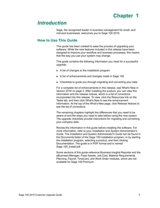 Sage 100 2016 Customer Upgrade Guide 1
Chapter 1
Introduction
Chapter 1
Sage, the recognized leader in business management for small- and
mid-size businesses, welcomes you to Sage 100 2016.
How to Use This Guide
This guide has been created to ease the process of upgrading your
software. While the new features included in this release have been
designed to improve your workflow and business processes, this means
that the way you use your system may change.
This guide contains the following information you need for a successful
upgrade:
 A list of changes to the installation program
 A list of enhancements and changes made in Sage 100
 Checklists to guide you through migrating and converting your data
For a complete list of enhancements in this release, see What's New in
Version 2016 on page 3. After installing the product, you can view this
information and the release notices, which is a list of corrections
incorporated into this release. To view, click the Resources link on the
Tasks tab, and then click What’s New to see the enhancement
information. At the top of the What’s New page, click Release Notices to
see the list of corrections.
The remaining chapters highlight the differences that you need to be
aware of and the steps you need to take before using the new system.
The upgrade checklists provide instructions for migrating and converting
your company data.
Review the information in this guide before installing the software. For
more information, refer to your Installation and System Administrator's
Guide. The Installation and System Administrator's Guide can be found in
the Documents folder of the Sage 100 installation program, or by starting
the installation program, selecting a product, and then clicking
Documentation. The guide is in PDF format and is named
Sage 100_Install.pdf.
Some sections of this guide reference Business Insights Reporter and the
eBusiness Manager, Fixed Assets, Job Cost, Material Requirements
Planning, Payroll, TimeCard, and Work Order modules, which are not
available for Sage 100 Premium.
 