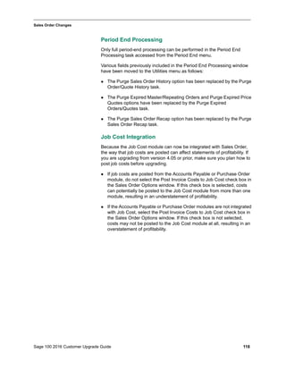 Sage 100 2016 Customer Upgrade Guide 118
_____________________________________________________________________________________________
Sales Order Changes
Period End Processing
Only full period-end processing can be performed in the Period End
Processing task accessed from the Period End menu.
Various fields previously included in the Period End Processing window
have been moved to the Utilities menu as follows:
 The Purge Sales Order History option has been replaced by the Purge
Order/Quote History task.
 The Purge Expired Master/Repeating Orders and Purge Expired Price
Quotes options have been replaced by the Purge Expired
Orders/Quotes task.
 The Purge Sales Order Recap option has been replaced by the Purge
Sales Order Recap task.
Job Cost Integration
Because the Job Cost module can now be integrated with Sales Order,
the way that job costs are posted can affect statements of profitability. If
you are upgrading from version 4.05 or prior, make sure you plan how to
post job costs before upgrading.
 If job costs are posted from the Accounts Payable or Purchase Order
module, do not select the Post Invoice Costs to Job Cost check box in
the Sales Order Options window. If this check box is selected, costs
can potentially be posted to the Job Cost module from more than one
module, resulting in an understatement of profitability.
 If the Accounts Payable or Purchase Order modules are not integrated
with Job Cost, select the Post Invoice Costs to Job Cost check box in
the Sales Order Options window. If this check box is not selected,
costs may not be posted to the Job Cost module at all, resulting in an
overstatement of profitability.
 