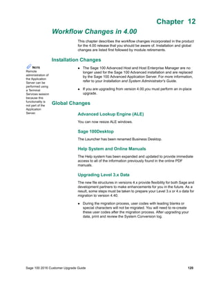 Sage 100 2016 Customer Upgrade Guide 120
Chapter 12
Workflow Changes in 4.00
Chapter 12
This chapter describes the workflow changes incorporated in the product
for the 4.00 release that you should be aware of. Installation and global
changes are listed first followed by module retirements.
Installation Changes
 The Sage 100 Advanced Host and Host Enterprise Manager are no
longer used for the Sage 100 Advanced installation and are replaced
by the Sage 100 Advanced Application Server. For more information,
refer to your Installation and System Administrator's Guide.
 If you are upgrading from version 4.00,you must perform an in-place
upgrade.
Global Changes
Advanced Lookup Engine (ALE)
You can now resize ALE windows.
Sage 100Desktop
The Launcher has been renamed Business Desktop.
Help System and Online Manuals
The Help system has been expanded and updated to provide immediate
access to all of the information previously found in the online PDF
manuals.
Upgrading Level 3.x Data
The new file structures in versions 4.x provide flexibility for both Sage and
development partners to make enhancements for you in the future. As a
result, some steps must be taken to prepare your Level 3.x or 4.x data for
migration to version 4.40.
 During the migration process, user codes with leading blanks or
special characters will not be migrated. You will need to re-create
these user codes after the migration process. After upgrading your
data, print and review the System Conversion log.
NOTE
Remote
administration of
the Application
Server can be
performed using
a Terminal
Services session
because this
functionality is
not part of the
Application
Server.
 