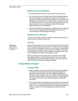 Sage 100 2016 Customer Upgrade Guide 121
_____________________________________________________________________________________________
Library Master Changes
Module and Accounting Dates
 The Library Master module now uses the Windows system date.
 Your date formats are now based on the Windows Regional Settings
from your workstation for consistency across your entire desktop.
Therefore, the default settings for Year Display Format and Year 2000
Default have been removed. The software does not support the “year
first” Windows date format. If you enter a two-digit year, the century is
determined by the century preferences setting in the Windows
Regional Settings for your workstation.
 The F6 functionality which allowed you to toggle between a 2-digit year
(05/31/10) and a 4-digit year (05/31/2010) has been removed to
accommodate the Windows Regional Settings.
Registering Your Modules
You now have 45 days to access unregistered modules. Previously, you
could access the module 40 times only.
Security
Version 4.00 introduced a new security model, which is role based rather
than menu based. Security in your Level 3.x software will not be migrated
to your version 4.40 software; however, you can choose to migrate users
from your Level 3.x software to your version 4.40 software, if you select
the Standard Security option during installation. To enable security, refer
to your Installation and System Administrator's Guide.
When All is selected at the Operand field, the operand now changes
automatically based on the Value fields entered. If you enter the first
Value field only, the operand changes to Equal to, then if you enter the
second Value field, the operand changes to Range.
Library Master Changes
Changed Tasks
 Reports, registers, and journals in the General Ledger, Library Master,
and Customizer modules and the Daily Transaction Register from
subsidiary modules except for Job Cost, Material Requirements
Planning, Payroll, and Work Order are now SAP Crystal Reports files.
As a result, printers defined in Device Configurator no longer apply to
printing these documents. Use a Windows printer for printing the
documents.
 The Data File Display and Maintenance task has been enhanced with
a new program. The new program determines if data is for Level 3.x or
version 4.x. A new field lists the different secondary keys available and
sorts the records in the file being displayed according to the key
selected.
WARNING
After security is
enabled, it cannot
be disabled.
 