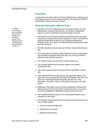 Sage 100 2016 Customer Upgrade Guide 122
_____________________________________________________________________________________________
Library Master Changes
Companies
A Copy button has been added to Company Maintenance, allowing you to
copy data and forms from an existing company. As a result, the SVFCPY
and SVDATA utilities have been removed.
Renamed, Removed, or Moved Tasks
 Information from the Preferences task has been moved to the User
Maintenance, Company Maintenance, and System Configuration
tasks. As a result, the Preferences task has been removed.
 Information from the Alternate Directory Maintenance task has been
moved to the Change Data Location dialog box, which is accessed by
clicking Change Data Location on the Company Maintenance
Preferences tab. As a result, the Alternate Directory Maintenance task
has been removed.
 The Role Maintenance task replaces the Menu Security Maintenance
task.
 The functionality of the Resize Data Files task has been incorporated
into the Rebuild Application Key Files task. As a result, the Resize
Data Files task has been removed.
 The System Activity Log has been renamed Activity Log.
 The Uninstall Modules task has been added to the System
Configuration task.
 The Chat functionality has been removed from the Master Console
task.
 The functionality of the Visual Explorer task has been added to the
right-click menu accessed from the Sage 100 Desktop Tree View. As a
result, the Visual Explorer task has been removed. For more
information, see Open a Task in a Secondary Company in the Help
system.
 Registration information from the Product Registration Maintenance
task has been moved to the System Configuration task. As a result,
the Product Registration Maintenance task has been removed.
 The Installed Modules Listing on the Library Master Reports menu
replaces the *part utility.
 The following Library Master tasks have been removed because they
are no longer needed:
 Convert Evolution/2 Data Files
 Data Dictionary Transfer
 Maintain Explorer Menu
NOTE
For information
about changes to
the date format
settings that
previously
resided in the
Preferences task,
See Module and
Accounting Dates
on page 121.
 