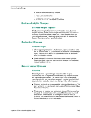 Sage 100 2016 Customer Upgrade Guide 123
_____________________________________________________________________________________________
Business Insights Changes
 Rebuild Alternate Directory Pointers
 Task Menu Maintenance
 SVMUPD, SVFCPY, and SVDATA utilities
Business Insights Changes
Business Insights Reporter
The Business Insights Reporter menu includes the tasks, Business
Insights Reporter, and Business Insights Reporter Listing. You can use
Business Insights Reporter to create SAP Crystal Reports forms and
reports for all modules. These reports can optionally be added to the
Custom Reports menu for a specified module.
Customizer Changes
Global Changes
 When upgrading to Version 4.00, General Ledger user-defined fields
will be updated to the GL_Account data file; however, General Ledger
library customizations will not be migrated and must be re-created
after the migration process.
 The PostMaster Conversion Utility previously accessed from the
Customizer Main menu has been removed because the PostMaster
module has been retired.
General Ledger Changes
Accounts
The ability to have a general ledger account number of up to
32 characters and 10 segments means that the way in which accounts
are maintained has changed. The main account (also known as the
natural account) is now maintained separately from the other individual
segments. As a result, the system has changed in the following ways:
 The copy function is no longer available in Account Maintenance. The
copy function is now available in Main Account Maintenance and Sub
Account Maintenance.
 The process for creating new accounts in Account Maintenance has
changed. To create an account in Account Maintenance, you must
enter a valid combination of an existing main account and sub
accounts. For more information, see Create and Maintain Accounts in
Account Maintenance in the Help system.
 