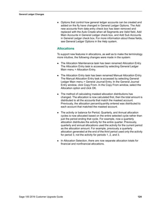 Sage 100 2016 Customer Upgrade Guide 124
_____________________________________________________________________________________________
General Ledger Changes
 Options that control how general ledger accounts can be created and
added on the fly have changed in General Ledger Options. The Add
new accounts from data entry check box has been removed and
replaced with the Auto Create when all Segments are Valid field, Add
Main Accounts in General Ledger check box, and Add Sub Accounts
in General Ledger check box. For more information about these fields,
see General Ledger Options in the Help system.
Allocations
To support new features in allocations, as well as to make the terminology
more intuitive, the following changes were made in the system:
 The Allocation Maintenance task has been renamed Allocation Entry.
The Allocation Entry task is accessed by selecting General Ledger
Main menu > Allocation Entry.
 The Allocation Entry task has been renamed Manual Allocation Entry.
The Manual Allocation Entry task is accessed by selecting General
Ledger Main menu > General Journal Entry. In the General Journal
Entry window, click Copy From. In the Copy From window, select the
Allocation option and click OK.
 The method of calculating masked allocation distributions has
changed. The allocation is now calculated first, then the total amount is
distributed to all the accounts that match the masked account.
Previously, the allocation percent/quantity entered was distributed to
each account that matched the masked account.
 The activity or balance for Period, Quarterly, and Annual allocation
cycles is now allocated based on the entire selected cycle rather than
just the period ending that cycle. For example, now a quarterly
allocation distributes the activity for the entire quarter. Previously,
quarterly and annual allocations used the activity for the current period
as the allocation amount. For example, previously a quarterly
allocation generated at the end of the third period used only the activity
for period 3, not the activity for periods 1, 2, and 3.
 In Allocation Selection, there are now separate allocation totals for
financial and nonfinancial allocations.
 