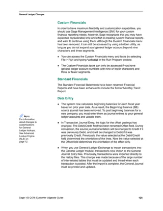 Sage 100 2016 Customer Upgrade Guide 125
_____________________________________________________________________________________________
General Ledger Changes
Custom Financials
In order to have maximum flexibility and customization capabilities, you
should use Sage Management Intelligence (SMI) for your custom
financial reporting needs; however, Sage recognizes that you may have
expended considerable time and effort in creating custom financial reports
and want to continue using them. Although the Custom Financials menu
has been removed, it can still be accessed by using a hidden utility, as
long as you do not expand your general ledger account beyond nine
characters and three segments.
 You can access the Custom Financials menu and tasks by selecting
File > Run and typing *unhidegl in the Run Program window.
 The Custom Financials tasks can only be accessed if you have
general ledger account numbers with nine or fewer characters and
three or fewer segments.
Standard Financials
The Standard Financial Statements have been renamed Financial
Reports and have been enhanced to include the former Monthly Trend
Report.
Data Entry
 The system now calculates beginning balances for each fiscal year
based on prior year data. As a result, the Beginning Balance (BB)
source journal has been removed. To post beginning balances for a
new company, you must enter them as journal entries to your general
ledger accounts and update them.
 In Transaction Journal Entry, the logic for the offset postings has
changed. The Debit/Credit field has been renamed Offset field. During
conversion, the source journal orientation will be changed to Credit if it
was previously Debit, and it will be changed to Debit if it was
previously Credit. Previously, the value selected at the Debit/Credit
field determined the orientation of the lines. Now the value selected at
the Offset field determines the orientation of the offset only.
 When you use General Ledger Exchange to import transactions into
the General Ledger module, transactions now import to the General
Journal Entry files. Previously, transactions were imported directly to
the history files. This change was made because of the large number
of inter-related tables that must be updated and linked when each
transaction is posted. After the import is complete, the General Journal
must be printed and updated.
NOTE
For information
about changes to
customizations
for General
Ledger lookups,
See Advanced
Lookup Engine
(ALE) on
page 72.
 