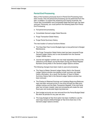 Sage 100 2016 Customer Upgrade Guide 126
_____________________________________________________________________________________________
General Ledger Changes
Period End Processing
Many of the functions previously found in Period End Processing have
been moved. Only full period-end processing can be performed from this
task. In addition, to support the reopening and closing of periods, the
Fiscal Year Consolidation and Consolidate Detail Records logic has been
removed. Previously, you could perform the following tasks from Period
End Processing:
 Full period-end processing
 Consolidate General Ledger Detail Records
 Purge Transaction Detail History
 Purge Period Summary History
The new location of various functions follows:
 The Clear Next Year Current Budgets logic is now performed in Budget
Maintenance.
 The Purge Transaction Detail History task has been renamed Purge
General Ledger History and is now accessible from the General
Ledger Utilities menu.
 Journal and register numbers are now reset separately based on the
selections at the Reset Journal Numbers During and Reset Register
Numbers During fields in the General Ledger Options window.
The following changes have been made to year-end processing:
 The Years to Retain General Ledger History field in the General
Ledger Options window now applies to both summary and detail
history information. As a result, the Number of Years to Retain
Summary History field in the General Ledger Options window has
been removed.
 The Posting to Retained Earnings and Updating Beginning Balances
logic has been removed as this is now done through the data entry
update routines and the Daily Transaction Register. If the next fiscal
year has not been created, year-end processing will create the next
fiscal year and recalculate beginning balances.
 Zero budget accounts are now removed from the Period Budget Detail
file when all periods for any year are zero.
 The Copy Budget at Year End option has been modified to use the
new Copy Actual to Default Budget at Year End check box in the
General Ledger Options window.
 