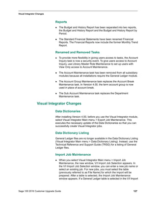 Sage 100 2016 Customer Upgrade Guide 127
_____________________________________________________________________________________________
Visual Integrator Changes
Reports
 The Budget and History Report has been separated into two reports,
the Budget and History Report and the Budget and History Report by
Period.
 The Standard Financial Statements have been renamed Financial
Reports. The Financial Reports now include the former Monthly Trend
Report.
Renamed and Removed Tasks
 To provide more flexibility in giving users access to tasks, the Account
Inquiry task is now a security event. To give users access to Account
Inquiry, use Library Master Role Maintenance to set up users with
View Only access to Account Maintenance.
 The Account Maintenance task has been removed from all subsidiary
modules because all installations require the General Ledger module.
 The Account Group Maintenance task replaces the Account Break
Maintenance task. In Version 4.00, the term account group is now
used in place of account break.
 The Sub Account Maintenance task replaces the Department
Maintenance task.
Visual Integrator Changes
Data Dictionaries
After installing Version 4.00, before you use the Visual Integrator module,
select Visual Integrator Main menu > Export Job Maintenance. This
executes the necessary update of the Data Dictionaries so that you can
successfully create Visual Integrator jobs.
Data Dictionary Listing
General Ledger files are no longer available in the Data Dictionary Listing
(Visual Integrator Main menu > Data Dictionary Listing). Instead, use the
Technical Reference and Support Guide (TRSG) for a listing of General
Ledger files.
Import Job Maintenance
 When you select Visual Integrator Main menu > Import Job
Maintenance, the new window, V/I Import Job Selection appears. In
the V/I Import Job Selection window, you can enter a new job name or
select an existing job. For new jobs, you must select the table
(previously referred to as File Name) for which the import will be
prepared. After a table is selected, the Import Job Maintenance
window appears. If a General Ledger table is selected in the V/I Import
 