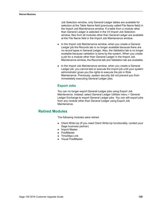 Sage 100 2016 Customer Upgrade Guide 128
_____________________________________________________________________________________________
Retired Modules
Job Selection window, only General Ledger tables are available for
selection at the Table Name field (previously called File Name field) in
the Import Job Maintenance window. If a table from a module other
than General Ledger is selected in the V/I Import Job Selection
window, files from all modules other than General Ledger are available
at the File Name field in the Import Job Maintenance window.
 In the Import Job Maintenance window, when you create a General
Ledger job the Records tab is no longer available because there are
no record types in General Ledger. Also, the Validation tab is no longer
available because validation is done by the system. When you create
a job for a module other than General Ledger in the Import Job
Maintenance window, the Records tab and Validation tab are available.
 In the Import Job Maintenance window, when you create a General
Ledger job, you cannot test or execute the import job until your system
administrator gives you the rights to execute the job in Role
Maintenance. Previously, system security did not prevent you from
immediately executing General Ledger jobs.
Export Jobs
You can no longer export General Ledger jobs using Export Job
Maintenance. Instead, select General Ledger Utilities menu > General
Ledger Exchange to export General Ledger jobs. You can still export jobs
from any module other than General Ledger using Export Job
Maintenance.
Retired Modules
The following modules were retired:
 Client Write-Up (If you need Client Write-Up functionality, contact your
Sage business partner)
 Import Master
 PostMaster
 TimeSlips Link
 Visual PostMaster
 
