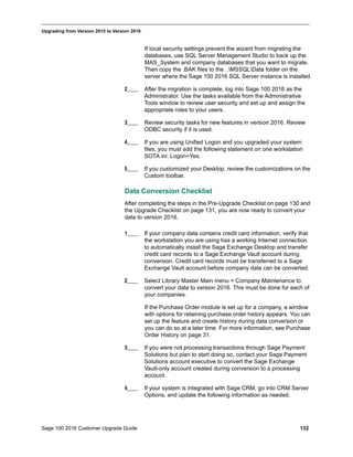 Sage 100 2016 Customer Upgrade Guide 132
_____________________________________________________________________________________________
Upgrading from Version 2015 to Version 2016
If local security settings prevent the wizard from migrating the
databases, use SQL Server Management Studio to back up the
MAS_System and company databases that you want to migrate.
Then copy the .BAK files to the ..MSSQLData folder on the
server where the Sage 100 2016 SQL Server instance is installed.
2____ After the migration is complete, log into Sage 100 2016 as the
Administrator. Use the tasks available from the Administrative
Tools window to review user security and set up and assign the
appropriate roles to your users.
3____ Review security tasks for new features in version 2016. Review
ODBC security if it is used.
4____ If you are using Unified Logon and you upgraded your system
files, you must add the following statement on one workstation
SOTA.ini: Logon=Yes.
5____ If you customized your Desktop, review the customizations on the
Custom toolbar.
Data Conversion Checklist
After completing the steps in the Pre-Upgrade Checklist on page 130 and
the Upgrade Checklist on page 131, you are now ready to convert your
data to version 2016.
1____ If your company data contains credit card information, verify that
the workstation you are using has a working Internet connection
to automatically install the Sage Exchange Desktop and transfer
credit card records to a Sage Exchange Vault account during
conversion. Credit card records must be transferred to a Sage
Exchange Vault account before company data can be converted.
2____ Select Library Master Main menu > Company Maintenance to
convert your data to version 2016. This must be done for each of
your companies.
If the Purchase Order module is set up for a company, a window
with options for retaining purchase order history appears. You can
set up the feature and create history during data conversion or
you can do so at a later time. For more information, see Purchase
Order History on page 31.
3____ If you were not processing transactions through Sage Payment
Solutions but plan to start doing so, contact your Sage Payment
Solutions account executive to convert the Sage Exchange
Vault-only account created during conversion to a processing
account.
4____ If your system is integrated with Sage CRM, go into CRM Server
Options, and update the following information as needed.
 