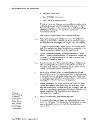 Sage 100 2016 Customer Upgrade Guide 133
_____________________________________________________________________________________________
Upgrading from Version 2015 to Version 2016
 Integration server port ID
 Sage CRM SQL server name
 Sage CRM SQL database name
The server name and database name should reference the mirror
installation that you created for integration with Sage 100 2016.
For more information on this process, refer to the Installing Sage
CRM chapter in the Sage 100 Installation and System
Administrator’s Guide.
After updating the information, load the Sage CRM data.
5____ If you synchronize payroll data between Sage Payroll Services
and your general ledger, contact Sage Payroll Services Support
for assistance with resetting the link for your Sage 100 company.
You must complete this step before you can synchronize payroll
data. This applies only if Sage Payroll Services is selected in the
Payroll Service field in Sage Payroll Services Options.
6____ Update customized panels by selecting Custom Office Utilities
menu > Update Customized Panels to Current Level. Review the
placement of all user-defined fields. For more information, See
Customizer Changes on page 81.
7____ If you have customized Advanced Lookup Engine (ALE) lookups,
after converting to the new version of the software and prior to
accessing other modules, select Library Master Utilities menu >
Lookup Conversion to convert your lookups.
8____ Verify that all module links are functional by selecting Library
Master Utilities menu > Link Maintenance Utility. Links that appear
in red are broken and will need to be fixed using the Relink button
in Link Maintenance Utility. For more information on relinking files,
see Copy/Move/Relink Files in your Help system.
9____ Review your Payroll Tax Tables. Installing the Payroll Tax Table
Update replaces all of your current state and federal tax tables
with new tables unless you have specifically excluded a state tax
table from the update by selecting the Exclude this Table from Tax
Update check box in Tax Table Maintenance. Local tax
information is not updated.
10____ Test your customized Crystal reports and forms.
If you need to troubleshoot issues with customized reports and
forms, run the Crystal Form Comparison Report utility to compare
your customized reports and forms to the standard ones in
version 2016.
NOTE
Before modifying
the graphical
forms or reports
found on the
Custom Reports
menu, you must
be proficient in
the use of SAP
Crystal Reports.
 