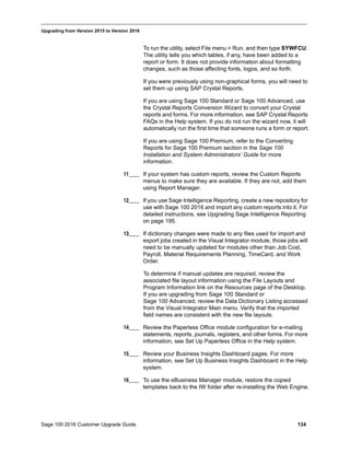 Sage 100 2016 Customer Upgrade Guide 134
_____________________________________________________________________________________________
Upgrading from Version 2015 to Version 2016
To run the utility, select File menu > Run, and then type SYWFCU.
The utility tells you which tables, if any, have been added to a
report or form. It does not provide information about formatting
changes, such as those affecting fonts, logos, and so forth.
If you were previously using non-graphical forms, you will need to
set them up using SAP Crystal Reports.
If you are using Sage 100 Standard or Sage 100 Advanced, use
the Crystal Reports Conversion Wizard to convert your Crystal
reports and forms. For more information, see SAP Crystal Reports
FAQs in the Help system. If you do not run the wizard now, it will
automatically run the first time that someone runs a form or report.
If you are using Sage 100 Premium, refer to the Converting
Reports for Sage 100 Premium section in the Sage 100
Installation and System Administrators’ Guide for more
information.
11____ If your system has custom reports, review the Custom Reports
menus to make sure they are available. If they are not, add them
using Report Manager.
12____ If you use Sage Intelligence Reporting, create a new repository for
use with Sage 100 2016 and import any custom reports into it. For
detailed instructions, see Upgrading Sage Intelligence Reporting
on page 195.
13____ If dictionary changes were made to any files used for import and
export jobs created in the Visual Integrator module, those jobs will
need to be manually updated for modules other than Job Cost,
Payroll, Material Requirements Planning, TimeCard, and Work
Order.
To determine if manual updates are required, review the
associated file layout information using the File Layouts and
Program Information link on the Resources page of the Desktop.
If you are upgrading from Sage 100 Standard or
Sage 100 Advanced, review the Data Dictionary Listing accessed
from the Visual Integrator Main menu. Verify that the imported
field names are consistent with the new file layouts.
14____ Review the Paperless Office module configuration for e-mailing
statements, reports, journals, registers, and other forms. For more
information, see Set Up Paperless Office in the Help system.
15____ Review your Business Insights Dashboard pages. For more
information, see Set Up Business Insights Dashboard in the Help
system.
16____ To use the eBusiness Manager module, restore the copied
templates back to the IW folder after re-installing the Web Engine.
 