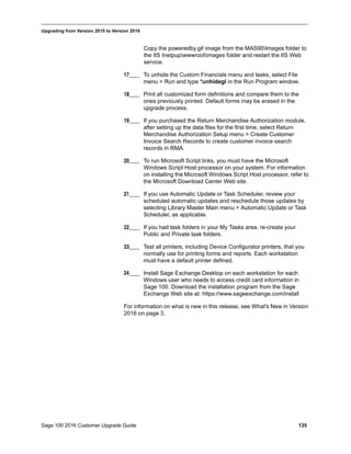 Sage 100 2016 Customer Upgrade Guide 135
_____________________________________________________________________________________________
Upgrading from Version 2015 to Version 2016
Copy the poweredby.gif image from the MAS90Images folder to
the IIS Inetpupwwwrootimages folder and restart the IIS Web
service.
17____ To unhide the Custom Financials menu and tasks, select File
menu > Run and type *unhidegl in the Run Program window.
18____ Print all customized form definitions and compare them to the
ones previously printed. Default forms may be erased in the
upgrade process.
19____ If you purchased the Return Merchandise Authorization module,
after setting up the data files for the first time, select Return
Merchandise Authorization Setup menu > Create Customer
Invoice Search Records to create customer invoice search
records in RMA.
20____ To run Microsoft Script links, you must have the Microsoft
Windows Script Host processor on your system. For information
on installing the Microsoft Windows Script Host processor, refer to
the Microsoft Download Center Web site.
21____ If you use Automatic Update or Task Scheduler, review your
scheduled automatic updates and reschedule those updates by
selecting Library Master Main menu > Automatic Update or Task
Scheduler, as applicable.
22____ If you had task folders in your My Tasks area, re-create your
Public and Private task folders.
23____ Test all printers, including Device Configurator printers, that you
normally use for printing forms and reports. Each workstation
must have a default printer defined.
24____ Install Sage Exchange Desktop on each workstation for each
Windows user who needs to access credit card information in
Sage 100. Download the installation program from the Sage
Exchange Web site at: https://www.sageexchange.com/install
For information on what is new in this release, see What's New in Version
2016 on page 3.
 