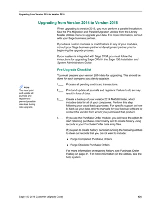 Sage 100 2016 Customer Upgrade Guide 136
_____________________________________________________________________________________________
Upgrading from Version 2014 to Version 2016
Upgrading from Version 2014 to Version 2016
When upgrading to version 2016, you must perform a parallel installation.
Use the Pre-Migration and Parallel Migration utilities from the Library
Master Utilities menu to upgrade your data. For more information, consult
with your Sage business partner.
If you have custom modules or modifications to any of your modules,
consult your Sage business partner or development partner prior to
beginning the upgrade process.
If your system is integrated with Sage CRM, you must follow the
instructions for upgrading Sage CRM in the Sage 100 Installation and
System Administrators Guide.
Pre-Upgrade Checklist
You must prepare your version 2014 data for upgrading. This should be
done for each company you plan to upgrade.
1____ Process all pending credit card transactions.
2____ Print and update all journals and registers. Failure to do so may
result in loss of data.
3____ Create a backup of your version 2014 MAS90 folder, which
includes data for all of your companies. Perform this step
following your usual backup process. For specific support on how
to back up your data, refer to manuals for your backup software or
contact the vendor from whom you purchased that product.
4____ If you use the Purchase Order module, you will have the option to
start retaining purchase order history and to create history using
records in your Purchase Order data entry files.
If you plan to create history, consider running the following utilities
to clear out records that you do not want to include:
 Purge Completed Purchase Orders
 Purge Obsolete Purchase Orders
For more information on retaining history, see Purchase Order
History on page 31. For more information on the utilities, see the
help system.
NOTE
You must print
and update all
journals and
registers to
prevent possible
data loss during
data upgrade.
 