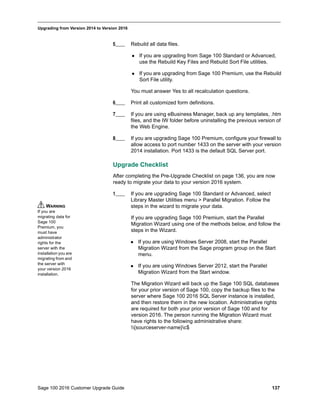 Sage 100 2016 Customer Upgrade Guide 137
_____________________________________________________________________________________________
Upgrading from Version 2014 to Version 2016
5____ Rebuild all data files.
 If you are upgrading from Sage 100 Standard or Advanced,
use the Rebuild Key Files and Rebuild Sort File utilities.
 If you are upgrading from Sage 100 Premium, use the Rebuild
Sort File utility.
You must answer Yes to all recalculation questions.
6____ Print all customized form definitions.
7____ If you are using eBusiness Manager, back up any templates, .htm
files, and the IW folder before uninstalling the previous version of
the Web Engine.
8____ If you are upgrading Sage 100 Premium, configure your firewall to
allow access to port number 1433 on the server with your version
2014 installation. Port 1433 is the default SQL Server port.
Upgrade Checklist
After completing the Pre-Upgrade Checklist on page 136, you are now
ready to migrate your data to your version 2016 system.
1____ If you are upgrading Sage 100 Standard or Advanced, select
Library Master Utilities menu > Parallel Migration. Follow the
steps in the wizard to migrate your data.
If you are upgrading Sage 100 Premium, start the Parallel
Migration Wizard using one of the methods below, and follow the
steps in the Wizard.
 If you are using Windows Server 2008, start the Parallel
Migration Wizard from the Sage program group on the Start
menu.
 If you are using Windows Server 2012, start the Parallel
Migration Wizard from the Start window.
The Migration Wizard will back up the Sage 100 SQL databases
for your prior version of Sage 100, copy the backup files to the
server where Sage 100 2016 SQL Server instance is installed,
and then restore them in the new location. Administrative rights
are required for both your prior version of Sage 100 and for
version 2016. The person running the Migration Wizard must
have rights to the following administrative share:
{sourceserver-name}c$
WARNING
If you are
migrating data for
Sage 100
Premium, you
must have
administrator
rights for the
server with the
installation you are
migrating from and
the server with
your version 2016
installation.
 