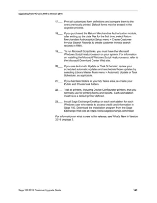 Sage 100 2016 Customer Upgrade Guide 141
_____________________________________________________________________________________________
Upgrading from Version 2014 to Version 2016
17____ Print all customized form definitions and compare them to the
ones previously printed. Default forms may be erased in the
upgrade process.
18____ If you purchased the Return Merchandise Authorization module,
after setting up the data files for the first time, select Return
Merchandise Authorization Setup menu > Create Customer
Invoice Search Records to create customer invoice search
records in RMA.
19____ To run Microsoft Script links, you must have the Microsoft
Windows Script Host processor on your system. For information
on installing the Microsoft Windows Script Host processor, refer to
the Microsoft Download Center Web site.
20____ If you use Automatic Update or Task Scheduler, review your
scheduled automatic updates and reschedule those updates by
selecting Library Master Main menu > Automatic Update or Task
Scheduler, as applicable.
21____ If you had task folders in your My Tasks area, re-create your
Public and Private task folders.
22____ Test all printers, including Device Configurator printers, that you
normally use for printing forms and reports. Each workstation
must have a default printer defined.
23____ Install Sage Exchange Desktop on each workstation for each
Windows user who needs to access credit card information in
Sage 100. Download the installation program from the Sage
Exchange Web site at: https://www.sageexchange.com/install
For information on what is new in this release, see What's New in Version
2016 on page 3.
 