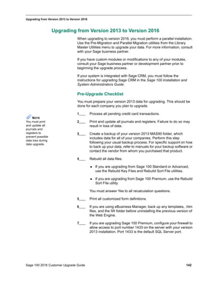 Sage 100 2016 Customer Upgrade Guide 142
_____________________________________________________________________________________________
Upgrading from Version 2013 to Version 2016
Upgrading from Version 2013 to Version 2016
When upgrading to version 2016, you must perform a parallel installation.
Use the Pre-Migration and Parallel Migration utilities from the Library
Master Utilities menu to upgrade your data. For more information, consult
with your Sage business partner.
If you have custom modules or modifications to any of your modules,
consult your Sage business partner or development partner prior to
beginning the upgrade process.
If your system is integrated with Sage CRM, you must follow the
instructions for upgrading Sage CRM in the Sage 100 Installation and
System Administrators Guide.
Pre-Upgrade Checklist
You must prepare your version 2013 data for upgrading. This should be
done for each company you plan to upgrade.
1____ Process all pending credit card transactions.
2____ Print and update all journals and registers. Failure to do so may
result in loss of data.
3____ Create a backup of your version 2013 MAS90 folder, which
includes data for all of your companies. Perform this step
following your usual backup process. For specific support on how
to back up your data, refer to manuals for your backup software or
contact the vendor from whom you purchased that product.
4____ Rebuild all data files.
 If you are upgrading from Sage 100 Standard or Advanced,
use the Rebuild Key Files and Rebuild Sort File utilities.
 If you are upgrading from Sage 100 Premium, use the Rebuild
Sort File utility.
You must answer Yes to all recalculation questions.
5____ Print all customized form definitions.
6____ If you are using eBusiness Manager, back up any templates, .htm
files, and the IW folder before uninstalling the previous version of
the Web Engine.
7____ If you are upgrading Sage 100 Premium, configure your firewall to
allow access to port number 1433 on the server with your version
2013 installation. Port 1433 is the default SQL Server port.
NOTE
You must print
and update all
journals and
registers to
prevent possible
data loss during
data upgrade.
 