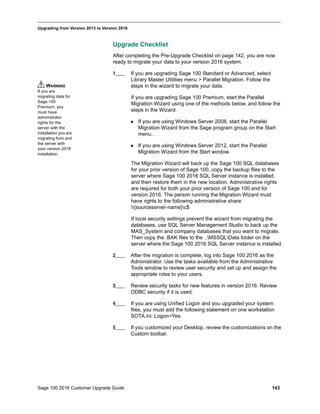 Sage 100 2016 Customer Upgrade Guide 143
_____________________________________________________________________________________________
Upgrading from Version 2013 to Version 2016
Upgrade Checklist
After completing the Pre-Upgrade Checklist on page 142, you are now
ready to migrate your data to your version 2016 system.
1____ If you are upgrading Sage 100 Standard or Advanced, select
Library Master Utilities menu > Parallel Migration. Follow the
steps in the wizard to migrate your data.
If you are upgrading Sage 100 Premium, start the Parallel
Migration Wizard using one of the methods below, and follow the
steps in the Wizard.
 If you are using Windows Server 2008, start the Parallel
Migration Wizard from the Sage program group on the Start
menu.
 If you are using Windows Server 2012, start the Parallel
Migration Wizard from the Start window.
The Migration Wizard will back up the Sage 100 SQL databases
for your prior version of Sage 100, copy the backup files to the
server where Sage 100 2016 SQL Server instance is installed,
and then restore them in the new location. Administrative rights
are required for both your prior version of Sage 100 and for
version 2016. The person running the Migration Wizard must
have rights to the following administrative share:
{sourceserver-name}c$
If local security settings prevent the wizard from migrating the
databases, use SQL Server Management Studio to back up the
MAS_System and company databases that you want to migrate.
Then copy the .BAK files to the ..MSSQLData folder on the
server where the Sage 100 2016 SQL Server instance is installed.
2____ After the migration is complete, log into Sage 100 2016 as the
Administrator. Use the tasks available from the Administrative
Tools window to review user security and set up and assign the
appropriate roles to your users.
3____ Review security tasks for new features in version 2016. Review
ODBC security if it is used.
4____ If you are using Unified Logon and you upgraded your system
files, you must add the following statement on one workstation
SOTA.ini: Logon=Yes.
5____ If you customized your Desktop, review the customizations on the
Custom toolbar.
WARNING
If you are
migrating data for
Sage 100
Premium, you
must have
administrator
rights for the
server with the
installation you are
migrating from and
the server with
your version 2016
installation.
 
