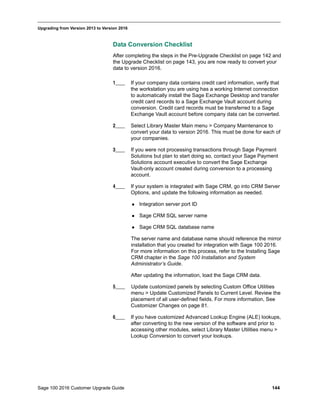 Sage 100 2016 Customer Upgrade Guide 144
_____________________________________________________________________________________________
Upgrading from Version 2013 to Version 2016
Data Conversion Checklist
After completing the steps in the Pre-Upgrade Checklist on page 142 and
the Upgrade Checklist on page 143, you are now ready to convert your
data to version 2016.
1____ If your company data contains credit card information, verify that
the workstation you are using has a working Internet connection
to automatically install the Sage Exchange Desktop and transfer
credit card records to a Sage Exchange Vault account during
conversion. Credit card records must be transferred to a Sage
Exchange Vault account before company data can be converted.
2____ Select Library Master Main menu > Company Maintenance to
convert your data to version 2016. This must be done for each of
your companies.
3____ If you were not processing transactions through Sage Payment
Solutions but plan to start doing so, contact your Sage Payment
Solutions account executive to convert the Sage Exchange
Vault-only account created during conversion to a processing
account.
4____ If your system is integrated with Sage CRM, go into CRM Server
Options, and update the following information as needed.
 Integration server port ID
 Sage CRM SQL server name
 Sage CRM SQL database name
The server name and database name should reference the mirror
installation that you created for integration with Sage 100 2016.
For more information on this process, refer to the Installing Sage
CRM chapter in the Sage 100 Installation and System
Administrator’s Guide.
After updating the information, load the Sage CRM data.
5____ Update customized panels by selecting Custom Office Utilities
menu > Update Customized Panels to Current Level. Review the
placement of all user-defined fields. For more information, See
Customizer Changes on page 81.
6____ If you have customized Advanced Lookup Engine (ALE) lookups,
after converting to the new version of the software and prior to
accessing other modules, select Library Master Utilities menu >
Lookup Conversion to convert your lookups.
 