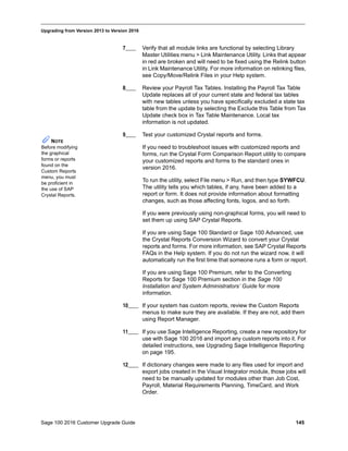 Sage 100 2016 Customer Upgrade Guide 145
_____________________________________________________________________________________________
Upgrading from Version 2013 to Version 2016
7____ Verify that all module links are functional by selecting Library
Master Utilities menu > Link Maintenance Utility. Links that appear
in red are broken and will need to be fixed using the Relink button
in Link Maintenance Utility. For more information on relinking files,
see Copy/Move/Relink Files in your Help system.
8____ Review your Payroll Tax Tables. Installing the Payroll Tax Table
Update replaces all of your current state and federal tax tables
with new tables unless you have specifically excluded a state tax
table from the update by selecting the Exclude this Table from Tax
Update check box in Tax Table Maintenance. Local tax
information is not updated.
9____ Test your customized Crystal reports and forms.
If you need to troubleshoot issues with customized reports and
forms, run the Crystal Form Comparison Report utility to compare
your customized reports and forms to the standard ones in
version 2016.
To run the utility, select File menu > Run, and then type SYWFCU.
The utility tells you which tables, if any, have been added to a
report or form. It does not provide information about formatting
changes, such as those affecting fonts, logos, and so forth.
If you were previously using non-graphical forms, you will need to
set them up using SAP Crystal Reports.
If you are using Sage 100 Standard or Sage 100 Advanced, use
the Crystal Reports Conversion Wizard to convert your Crystal
reports and forms. For more information, see SAP Crystal Reports
FAQs in the Help system. If you do not run the wizard now, it will
automatically run the first time that someone runs a form or report.
If you are using Sage 100 Premium, refer to the Converting
Reports for Sage 100 Premium section in the Sage 100
Installation and System Administrators’ Guide for more
information.
10____ If your system has custom reports, review the Custom Reports
menus to make sure they are available. If they are not, add them
using Report Manager.
11____ If you use Sage Intelligence Reporting, create a new repository for
use with Sage 100 2016 and import any custom reports into it. For
detailed instructions, see Upgrading Sage Intelligence Reporting
on page 195.
12____ If dictionary changes were made to any files used for import and
export jobs created in the Visual Integrator module, those jobs will
need to be manually updated for modules other than Job Cost,
Payroll, Material Requirements Planning, TimeCard, and Work
Order.
NOTE
Before modifying
the graphical
forms or reports
found on the
Custom Reports
menu, you must
be proficient in
the use of SAP
Crystal Reports.
 