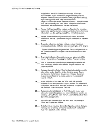 Sage 100 2016 Customer Upgrade Guide 146
_____________________________________________________________________________________________
Upgrading from Version 2013 to Version 2016
To determine if manual updates are required, review the
associated file layout information using the File Layouts and
Program Information link on the Resources page of the Desktop.
If you are upgrading from Sage 100 Standard or
Sage 100 Advanced, review the Data Dictionary Listing accessed
from the Visual Integrator Main menu. Verify that the imported
field names are consistent with the new file layouts.
13____ Review the Paperless Office module configuration for e-mailing
statements, reports, journals, registers, and other forms. For more
information, see Set Up Paperless Office in the Help system.
14____ Review your Business Insights Dashboard pages. For more
information, see Set Up Business Insights Dashboard in the Help
system.
15____ To use the eBusiness Manager module, restore the copied
templates back to the IW folder after re-installing the Web Engine.
Copy the poweredby.gif image from the MAS90Images folder to
the IIS Inetpupwwwrootimages folder and restart the IIS Web
service.
16____ To unhide the Custom Financials menu and tasks, select File
menu > Run and type *unhidegl in the Run Program window.
17____ Print all customized form definitions and compare them to the
ones previously printed. Default forms may be erased in the
upgrade process.
18____ If you purchased the Return Merchandise Authorization module,
after setting up the data files for the first time, select Return
Merchandise Authorization Setup menu > Create Customer
Invoice Search Records to create customer invoice search
records in RMA.
19____ To run Microsoft Script links, you must have the Microsoft
Windows Script Host processor on your system. For information
on installing the Microsoft Windows Script Host processor, refer to
the Microsoft Download Center Web site.
20____ If you use Automatic Update or Task Scheduler, review your
scheduled automatic updates and reschedule those updates by
selecting Library Master Main menu > Automatic Update or Task
Scheduler, as applicable.
21____ If you had task folders in your My Tasks area, re-create your
Public and Private task folders.
22____ Test all printers, including Device Configurator printers, that you
normally use for printing forms and reports. Each workstation
must have a default printer defined.
 