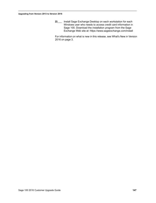 Sage 100 2016 Customer Upgrade Guide 147
_____________________________________________________________________________________________
Upgrading from Version 2013 to Version 2016
23____ Install Sage Exchange Desktop on each workstation for each
Windows user who needs to access credit card information in
Sage 100. Download the installation program from the Sage
Exchange Web site at: https://www.sageexchange.com/install
For information on what is new in this release, see What's New in Version
2016 on page 3.
 