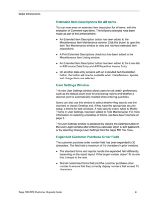 Sage 100 2016 Customer Upgrade Guide 4
_____________________________________________________________________________________________
Global Enhancements
Extended Item Descriptions for All Items
You can now enter an extended item description for all items, with the
exception of Comment-type items. The following changes have been
made as part of this enhancement:
 An Extended Item Description button has been added to the
Miscellaneous Item Maintenance window. Click this button to open the
Item Text Maintenance window to view and maintain extended item
descriptions.
 A Print Extended Descriptions check box has been added to the
Miscellaneous Item Listing window.
 An Extended Item Description button has been added to the Lines tab
in A/R Invoice Data Entry and A/R Repetitive Invoice Entry.
 On all other data entry screens with an Extended Item Description
button, the button will now be available when miscellaneous, special,
and charge items are selected.
User Settings Window
The new User Settings window allows users to set certain preferences,
such as the default zoom level for previewing reports and whether a
decimal point is automatically inserted when entering quantities.
Users can also use this window to select whether they want to use the
standard or classic Desktop and, if they have the appropriate security
setup, a theme for task windows. A new security event, Allow to Modify
Theme in User Settings, has been added to Role Maintenance. For more
information on selecting a Desktop or theme, see New User Interface on
page 3.
The User Settings window is accessed by clicking the Settings button on
the User Logon window after entering a valid user logon ID and password,
or by selecting Change User Settings from the Sage 100 File menu.
Expanded Customer Purchase Order Field
The customer purchase order number field has been expanded to 30
characters. The field held a maximum of 15 characters in prior versions.
 The standard forms and reports handle the expanded field differently,
depending on the report layout. If the longer number doesn’t fit on one
line, it wraps to the next.
 Test all customized forms that print the customer purchase order
number to ensure that they correctly display numbers that exceed 15
characters.
 