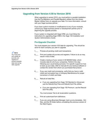 Sage 100 2016 Customer Upgrade Guide 148
_____________________________________________________________________________________________
Upgrading from Version 4.50 to Version 2016
Upgrading from Version 4.50 to Version 2016
When upgrading to version 2016, you must perform a parallel installation.
Use the Pre-Migration and Parallel Migration utilities from the Library
Master Utilities menu to upgrade your data. For more information, consult
with your Sage business partner.
If you have custom modules or modifications to any of your modules,
consult your Sage business partner or development partner prior to
beginning the upgrade process.
If your system is integrated with Sage CRM, you must follow the
instructions for upgrading Sage CRM in the Sage 100 Installation and
System Administrators Guide.
Pre-Upgrade Checklist
You must prepare your version 4.50 data for upgrading. This should be
done for each company you plan to upgrade.
1____ Process all pending credit card transactions.
2____ Print and update all journals and registers. Failure to do so may
result in loss of data.
3____ Create a backup of your version 4.50 MAS90 folder, which
includes data for all of your companies. Perform this step
following your usual backup process. For specific support on how
to back up your data, refer to manuals for your backup software or
contact the vendor from whom you purchased that product.
4____ If you use credit card processing, verify that you have a valid
credit card encryption key in Company Maintenance for proper
conversion of credit card data.
5____ Rebuild all data files.
 If you are upgrading from Sage 100 Standard or Advanced,
use the Rebuild Key Files and Rebuild Sort File utilities.
 If you are upgrading from Sage 100 Premium, use the Rebuild
Sort File utility.
You must answer Yes to all recalculation questions.
6____ Print all customized form definitions.
7____ If you are using eBusiness Manager, back up any templates, .htm
files, and the IW folder before uninstalling the previous version of
the Web Engine.
NOTE
You must print
and update all
journals and
registers to
prevent possible
data loss during
data upgrade.
 