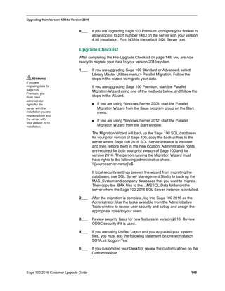 Sage 100 2016 Customer Upgrade Guide 149
_____________________________________________________________________________________________
Upgrading from Version 4.50 to Version 2016
8____ If you are upgrading Sage 100 Premium, configure your firewall to
allow access to port number 1433 on the server with your version
4.50 installation. Port 1433 is the default SQL Server port.
Upgrade Checklist
After completing the Pre-Upgrade Checklist on page 148, you are now
ready to migrate your data to your version 2016 system.
1____ If you are upgrading Sage 100 Standard or Advanced, select
Library Master Utilities menu > Parallel Migration. Follow the
steps in the wizard to migrate your data.
If you are upgrading Sage 100 Premium, start the Parallel
Migration Wizard using one of the methods below, and follow the
steps in the Wizard.
 If you are using Windows Server 2008, start the Parallel
Migration Wizard from the Sage program group on the Start
menu.
 If you are using Windows Server 2012, start the Parallel
Migration Wizard from the Start window.
The Migration Wizard will back up the Sage 100 SQL databases
for your prior version of Sage 100, copy the backup files to the
server where Sage 100 2016 SQL Server instance is installed,
and then restore them in the new location. Administrative rights
are required for both your prior version of Sage 100 and for
version 2016. The person running the Migration Wizard must
have rights to the following administrative share:
{sourceserver-name}c$
If local security settings prevent the wizard from migrating the
databases, use SQL Server Management Studio to back up the
MAS_System and company databases that you want to migrate.
Then copy the .BAK files to the ..MSSQLData folder on the
server where the Sage 100 2016 SQL Server instance is installed.
2____ After the migration is complete, log into Sage 100 2016 as the
Administrator. Use the tasks available from the Administrative
Tools window to review user security and set up and assign the
appropriate roles to your users.
3____ Review security tasks for new features in version 2016. Review
ODBC security if it is used.
4____ If you are using Unified Logon and you upgraded your system
files, you must add the following statement on one workstation
SOTA.ini: Logon=Yes.
5____ If you customized your Desktop, review the customizations on the
Custom toolbar.
WARNING
If you are
migrating data for
Sage 100
Premium, you
must have
administrator
rights for the
server with the
installation you are
migrating from and
the server with
your version 2016
installation.
 