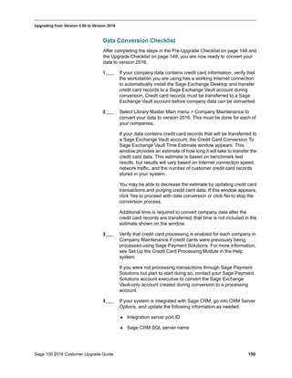 Sage 100 2016 Customer Upgrade Guide 150
_____________________________________________________________________________________________
Upgrading from Version 4.50 to Version 2016
Data Conversion Checklist
After completing the steps in the Pre-Upgrade Checklist on page 148 and
the Upgrade Checklist on page 149, you are now ready to convert your
data to version 2016.
1____ If your company data contains credit card information, verify that
the workstation you are using has a working Internet connection
to automatically install the Sage Exchange Desktop and transfer
credit card records to a Sage Exchange Vault account during
conversion. Credit card records must be transferred to a Sage
Exchange Vault account before company data can be converted.
2____ Select Library Master Main menu > Company Maintenance to
convert your data to version 2016. This must be done for each of
your companies.
If your data contains credit card records that will be transferred to
a Sage Exchange Vault account, the Credit Card Conversion To
Sage Exchange Vault Time Estimate window appears. This
window provides an estimate of how long it will take to transfer the
credit card data. This estimate is based on benchmark test
results, but results will vary based on Internet connection speed,
network traffic, and the number of customer credit card records
stored in your system.
You may be able to decrease the estimate by updating credit card
transactions and purging credit card data. If this window appears,
click Yes to proceed with data conversion or click No to stop the
conversion process.
Additional time is required to convert company data after the
credit card records are transferred; that time is not included in the
estimate shown on the window.
3____ Verify that credit card processing is enabled for each company in
Company Maintenance if credit cards were previously being
processed using Sage Payment Solutions. For more information,
see Set Up the Credit Card Processing Module in the Help
system.
If you were not processing transactions through Sage Payment
Solutions but plan to start doing so, contact your Sage Payment
Solutions account executive to convert the Sage Exchange
Vault-only account created during conversion to a processing
account.
4____ If your system is integrated with Sage CRM, go into CRM Server
Options, and update the following information as needed.
 Integration server port ID
 Sage CRM SQL server name
 